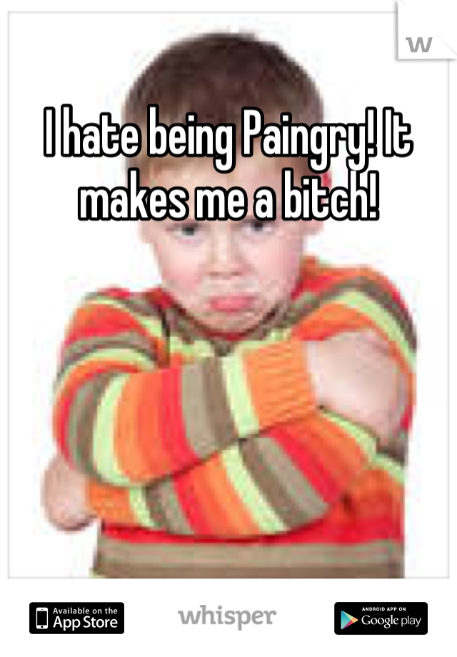 I hate being Paingry! It makes me a bitch!