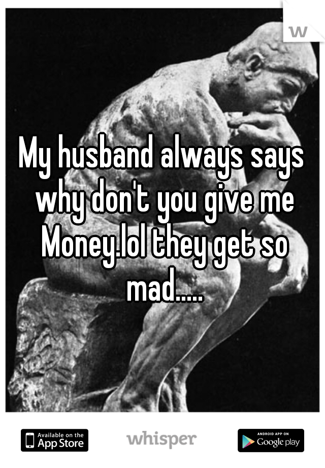 My husband always says why don't you give me Money.lol they get so mad.....