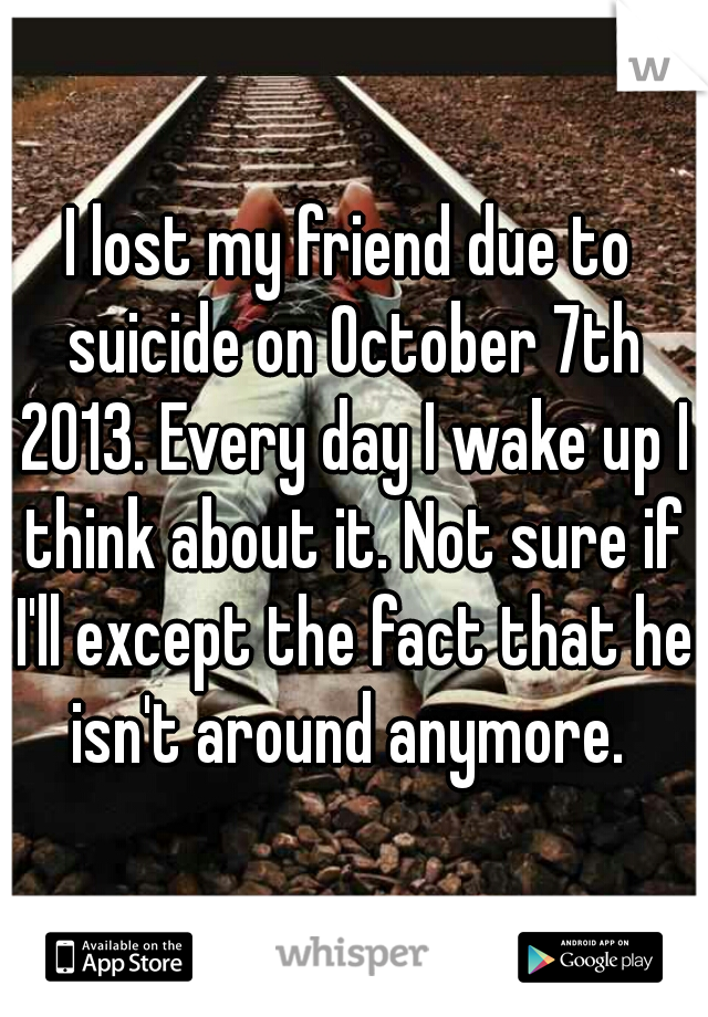 I lost my friend due to suicide on October 7th 2013. Every day I wake up I think about it. Not sure if I'll except the fact that he isn't around anymore. 