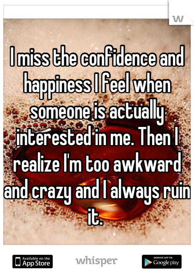 I miss the confidence and happiness I feel when someone is actually interested in me. Then I realize I'm too awkward and crazy and I always ruin it. 