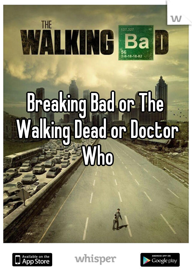 Breaking Bad or The Walking Dead or Doctor Who