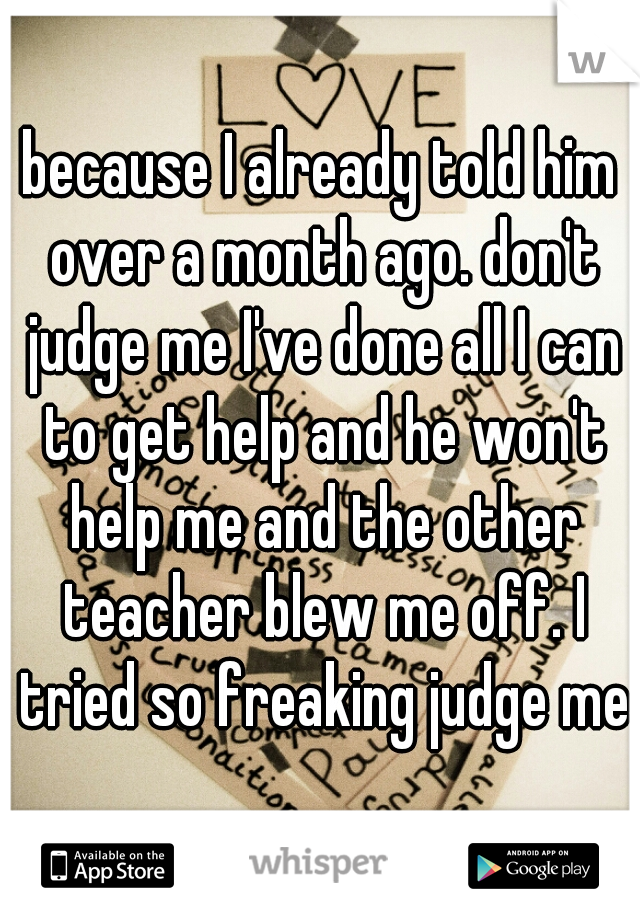 because I already told him over a month ago. don't judge me I've done all I can to get help and he won't help me and the other teacher blew me off. I tried so freaking judge me
