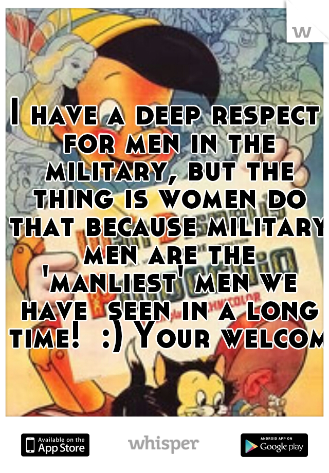 I have a deep respect for men in the military, but the thing is women do that because military men are the 'manliest' men we have  seen in a long time!  :) Your welcome