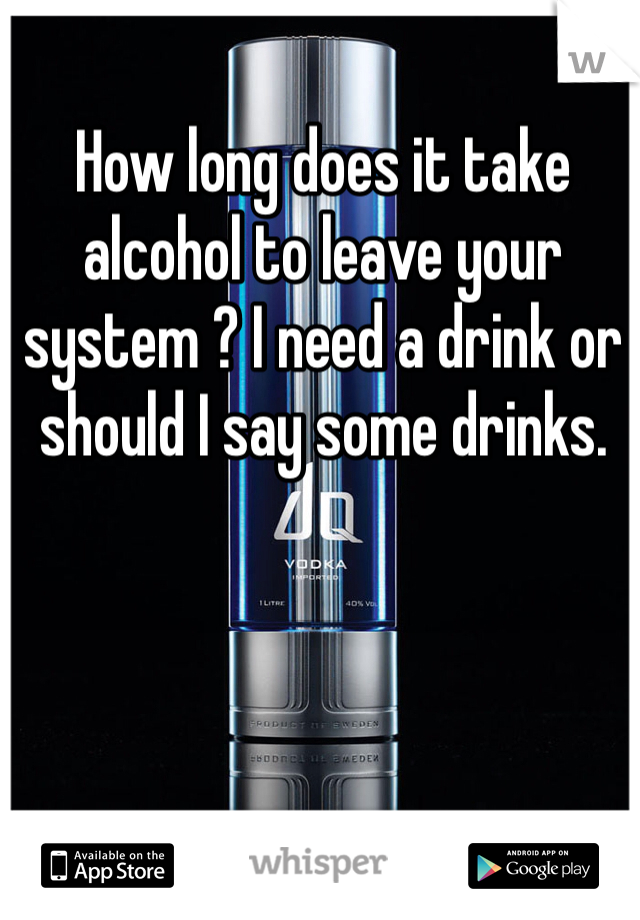 How long does it take alcohol to leave your system ? I need a drink or should I say some drinks.