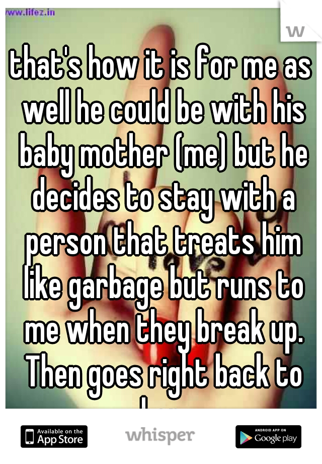 that's how it is for me as well he could be with his baby mother (me) but he decides to stay with a person that treats him like garbage but runs to me when they break up. Then goes right back to her.