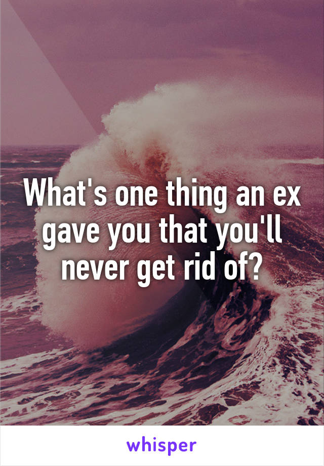 What's one thing an ex gave you that you'll never get rid of?