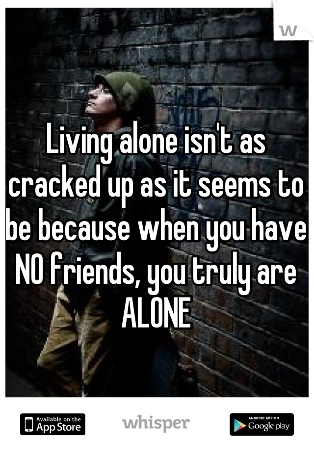 Living alone isn't as cracked up as it seems to be because when you have NO friends, you truly are ALONE