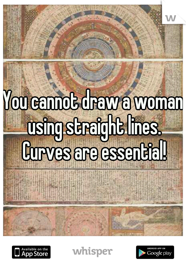 You cannot draw a woman using straight lines. Curves are essential!