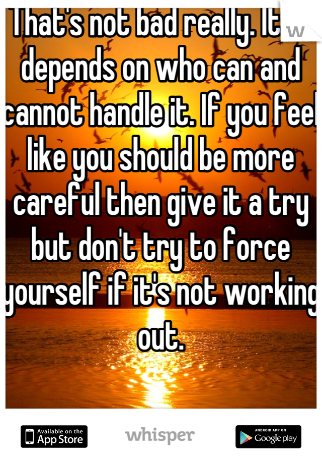 That's not bad really. It all depends on who can and cannot handle it. If you feel like you should be more careful then give it a try but don't try to force yourself if it's not working out.