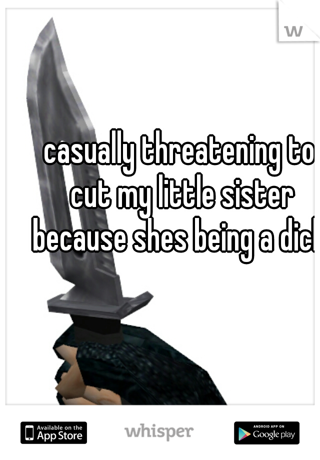 casually threatening to cut my little sister because shes being a dick 