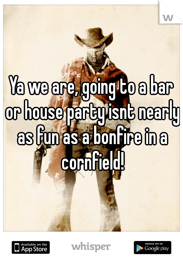 Ya we are, going to a bar or house party isnt nearly as fun as a bonfire in a cornfield!