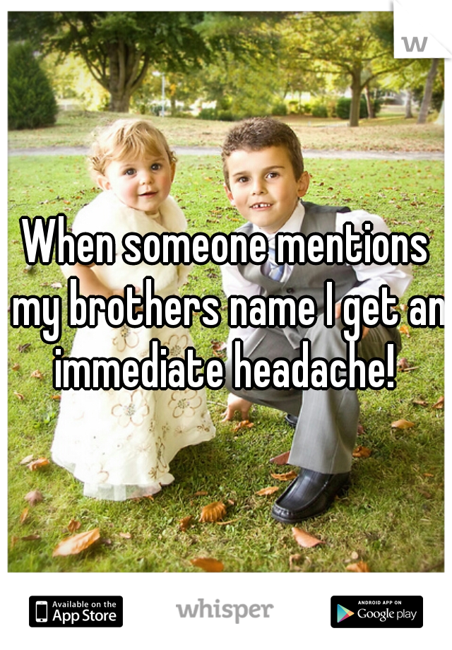 When someone mentions my brothers name I get an immediate headache! 
