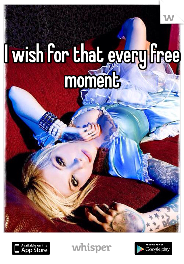 I wish for that every free moment