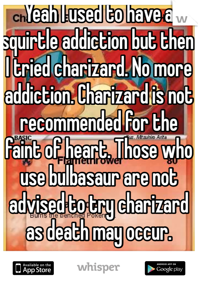 Yeah I used to have a squirtle addiction but then I tried charizard. No more addiction. Charizard is not recommended for the faint of heart. Those who use bulbasaur are not advised to try charizard as death may occur. 