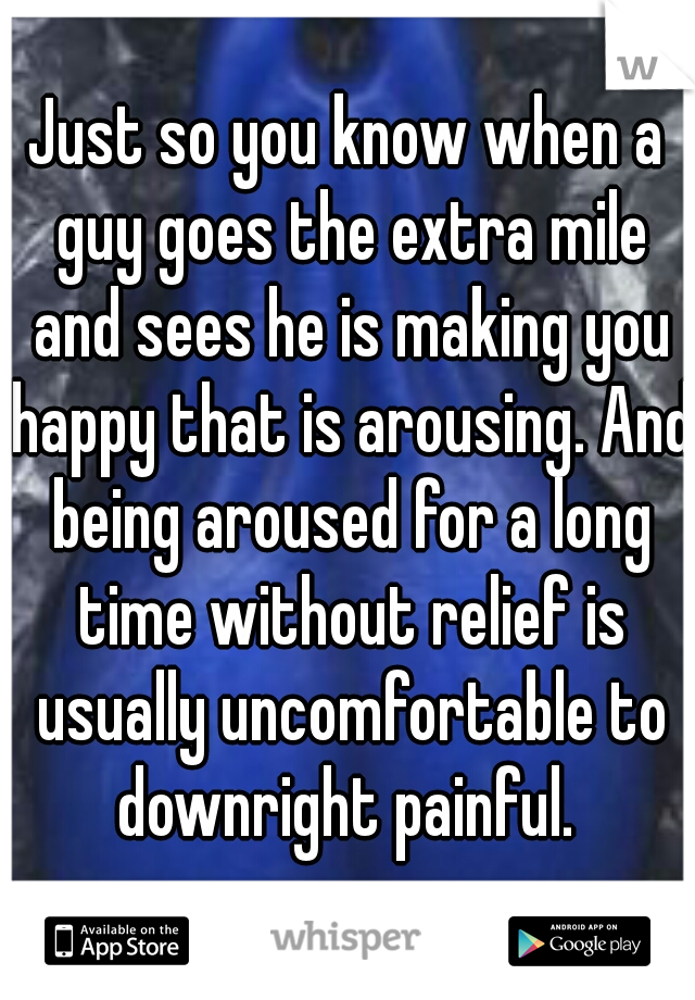 Just so you know when a guy goes the extra mile and sees he is making you happy that is arousing. And being aroused for a long time without relief is usually uncomfortable to downright painful. 