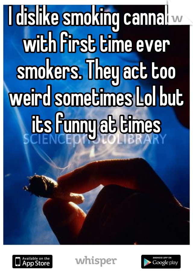 I dislike smoking cannabis with first time ever smokers. They act too weird sometimes Lol but its funny at times