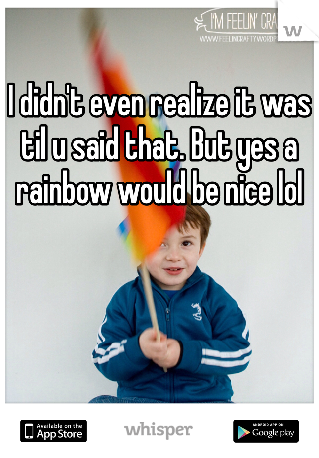 I didn't even realize it was til u said that. But yes a rainbow would be nice lol
