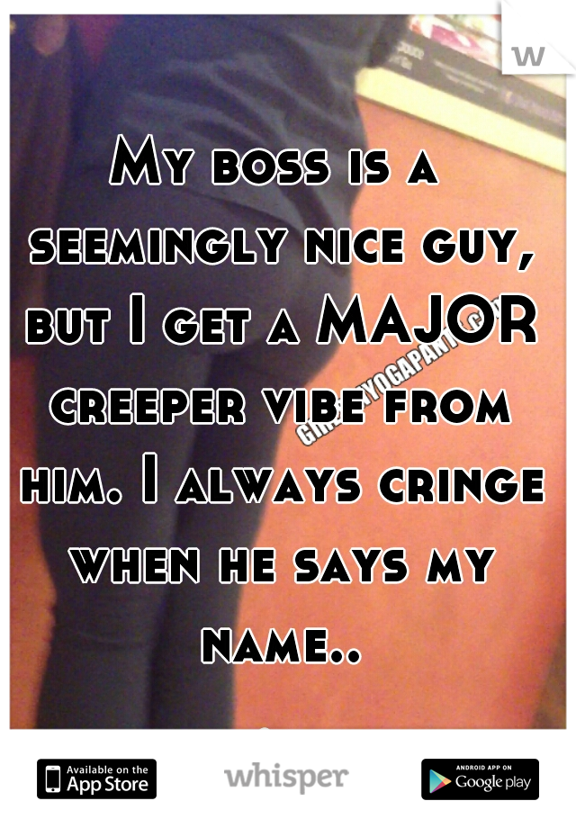 My boss is a seemingly nice guy, but I get a MAJOR creeper vibe from him. I always cringe when he says my name... 
