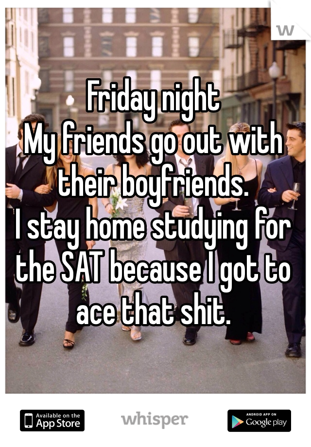 Friday night
My friends go out with their boyfriends.
I stay home studying for the SAT because I got to ace that shit.