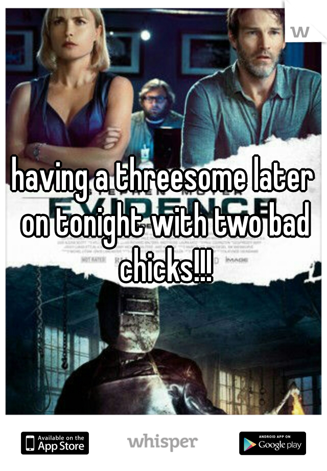 having a threesome later on tonight with two bad chicks!!!