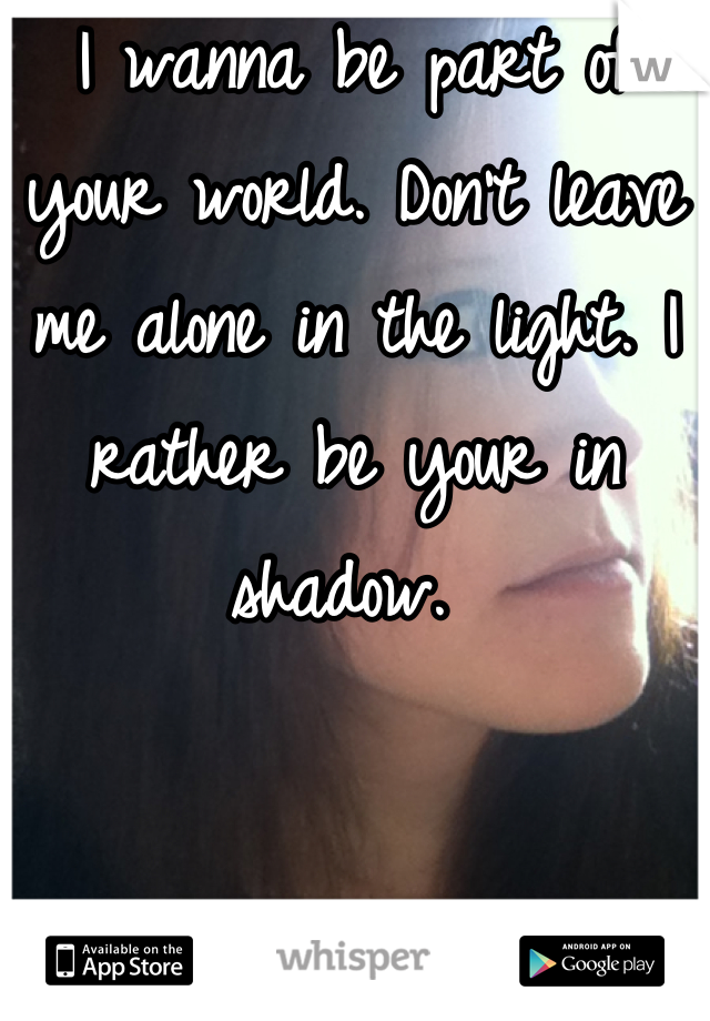 I wanna be part of your world. Don't leave me alone in the light. I rather be your in shadow. 