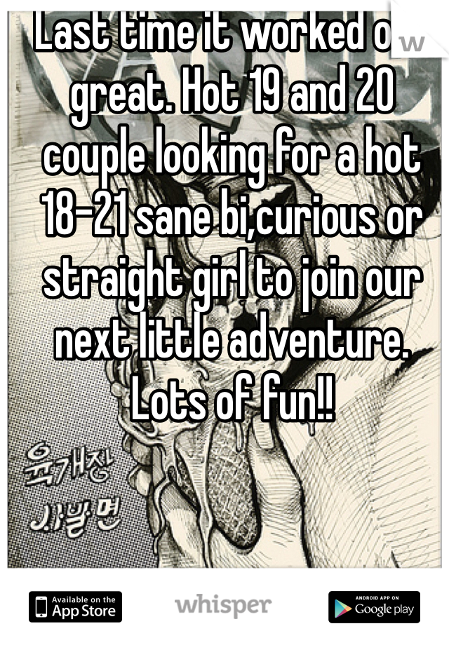 Last time it worked out great. Hot 19 and 20 couple looking for a hot 18-21 sane bi,curious or straight girl to join our next little adventure. Lots of fun!! 