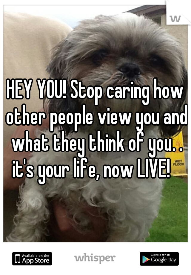 HEY YOU! Stop caring how other people view you and what they think of you. . it's your life, now LIVE!   
