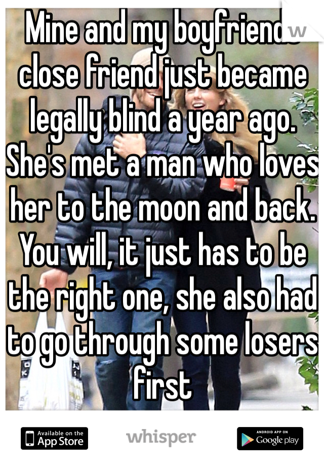 Mine and my boyfriends close friend just became legally blind a year ago. She's met a man who loves her to the moon and back. You will, it just has to be the right one, she also had to go through some losers first 