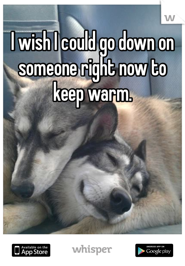 I wish I could go down on someone right now to keep warm.