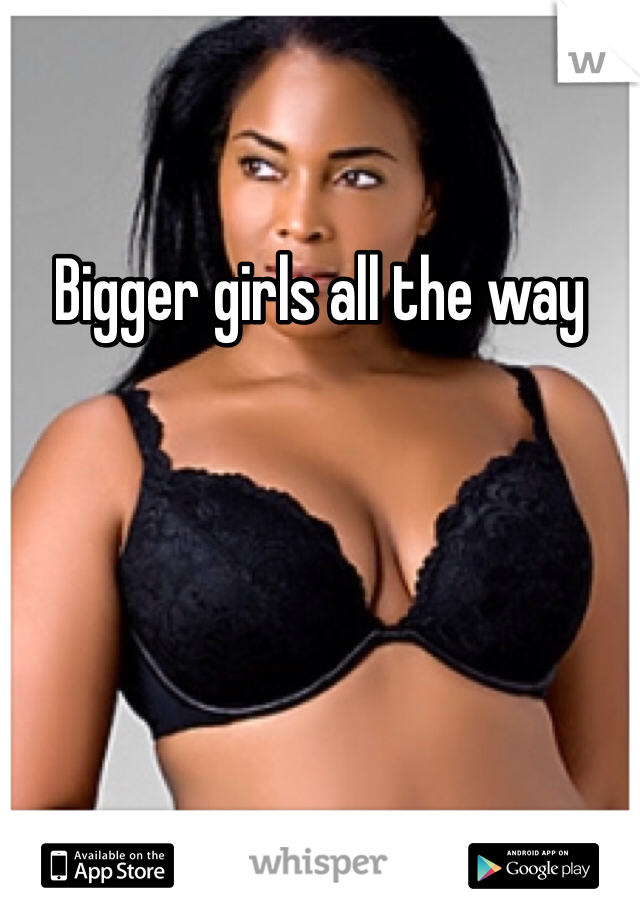 Bigger girls all the way 