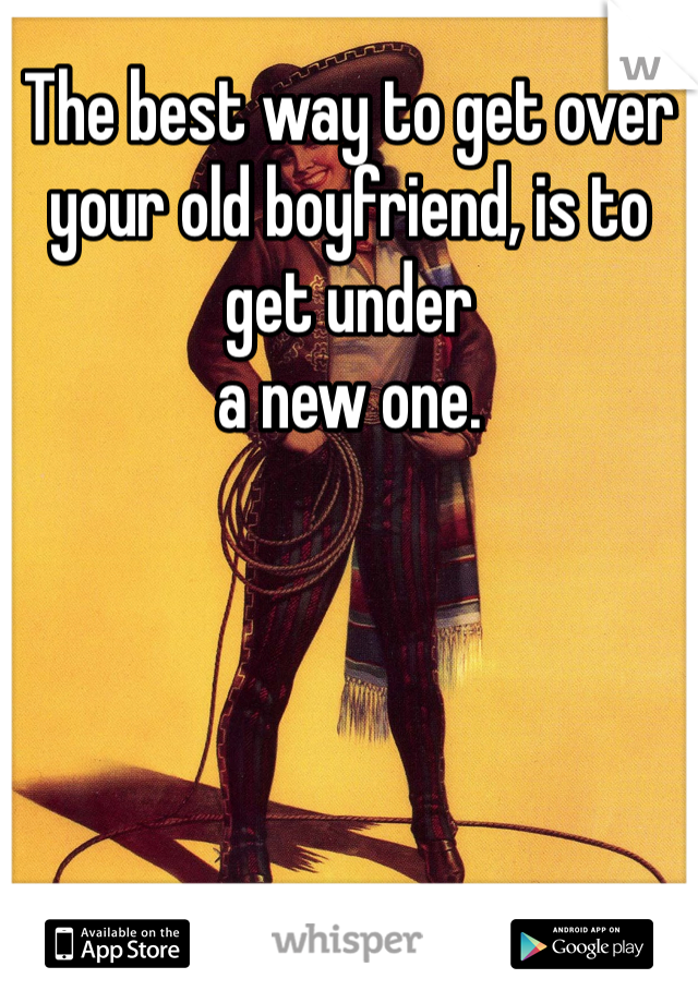 The best way to get over your old boyfriend, is to get under
a new one.