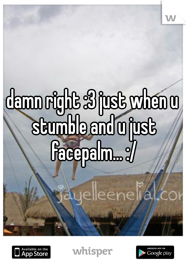 damn right :3 just when u stumble and u just facepalm... :/