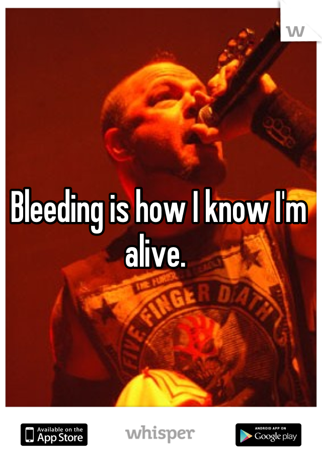 Bleeding is how I know I'm alive. 