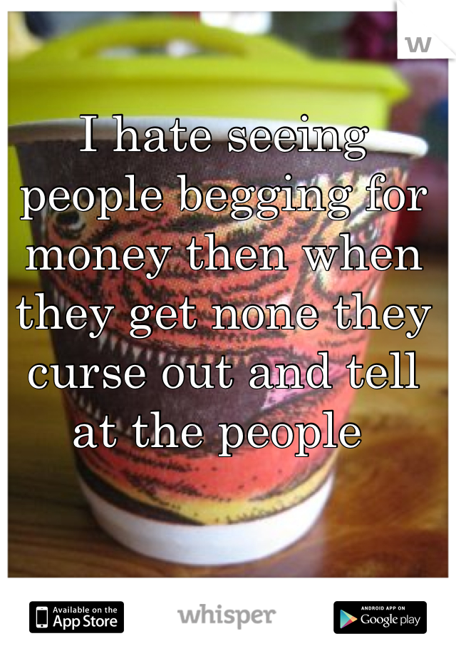 I hate seeing people begging for money then when they get none they curse out and tell at the people 