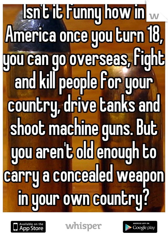 Isn't it funny how in America once you turn 18, you can go overseas, fight and kill people for your country, drive tanks and shoot machine guns. But you aren't old enough to carry a concealed weapon in your own country?