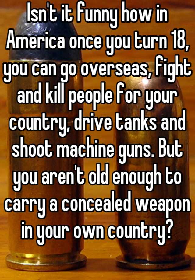 Isn't it funny how in America once you turn 18, you can go overseas, fight and kill people for your country, drive tanks and shoot machine guns. But you aren't old enough to carry a concealed weapon in your own country?