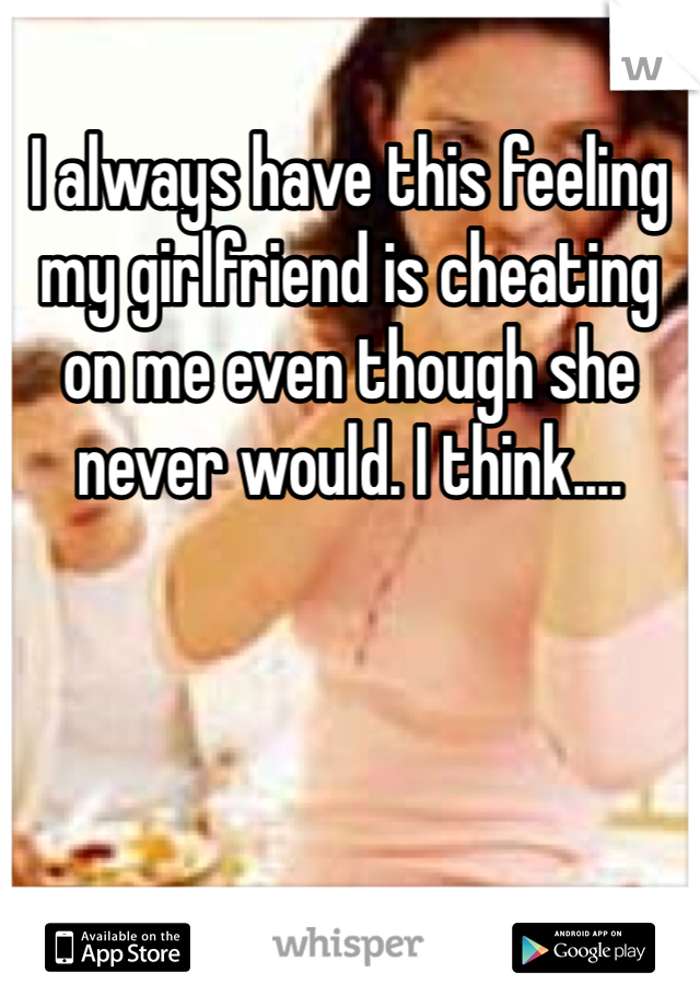 I always have this feeling my girlfriend is cheating on me even though she never would. I think....