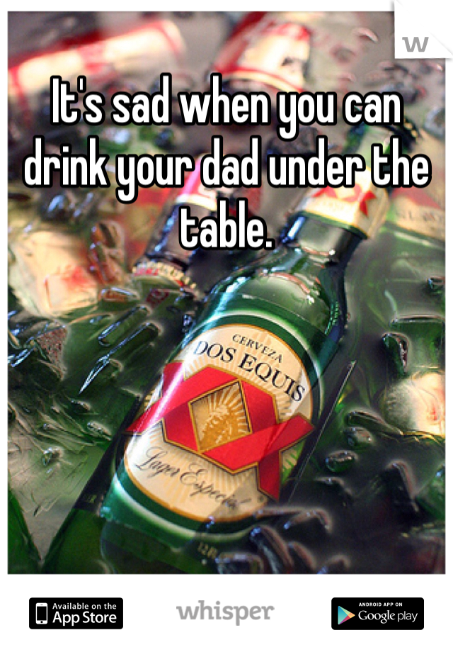It's sad when you can drink your dad under the table.