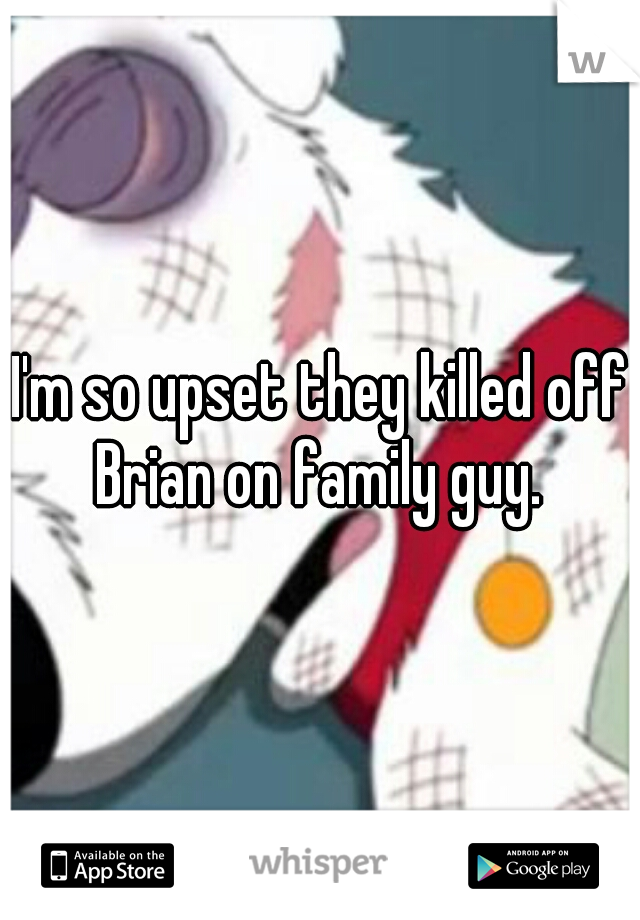 I'm so upset they killed off Brian on family guy. 