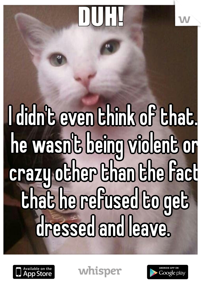 I didn't even think of that. he wasn't being violent or crazy other than the fact that he refused to get dressed and leave. 