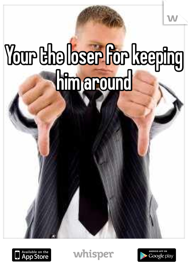 Your the loser for keeping him around 