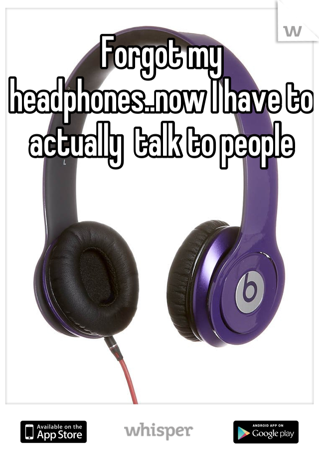 Forgot my headphones..now I have to actually  talk to people
