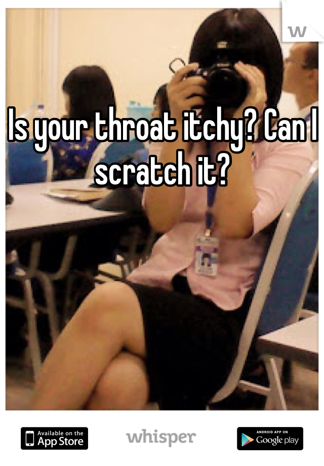 Is your throat itchy? Can I scratch it?