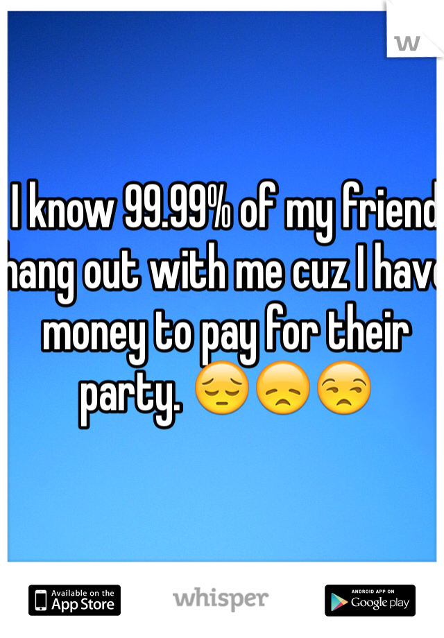 I know 99.99% of my friend hang out with me cuz I have money to pay for their party. 😔😞😒