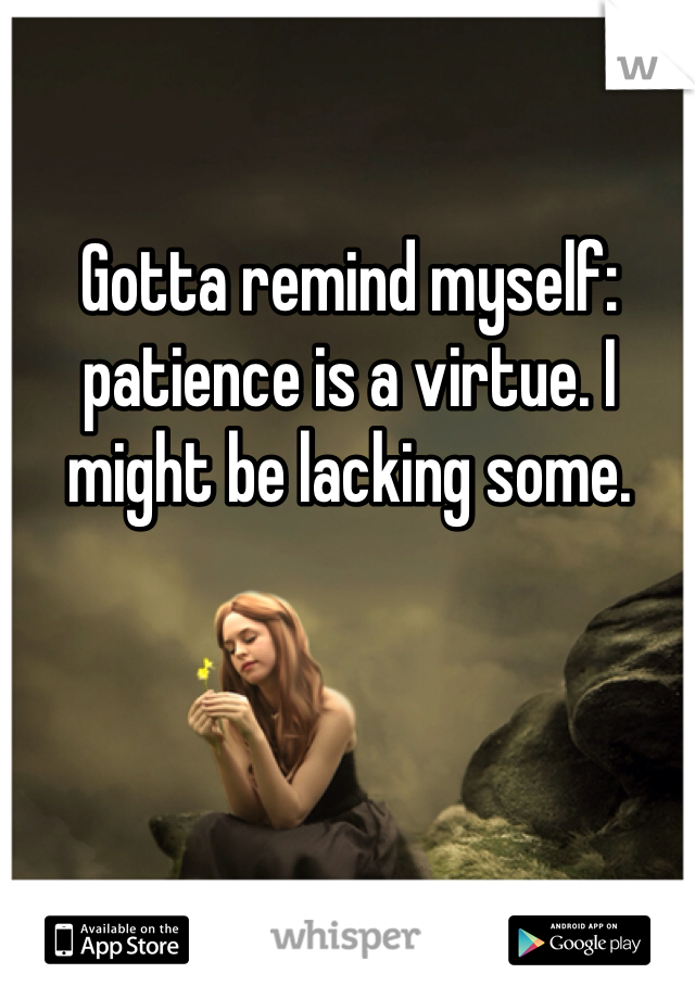 Gotta remind myself: patience is a virtue. I might be lacking some.