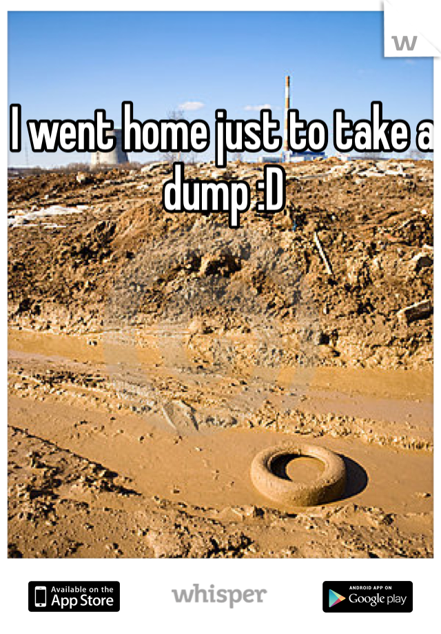 I went home just to take a dump :D