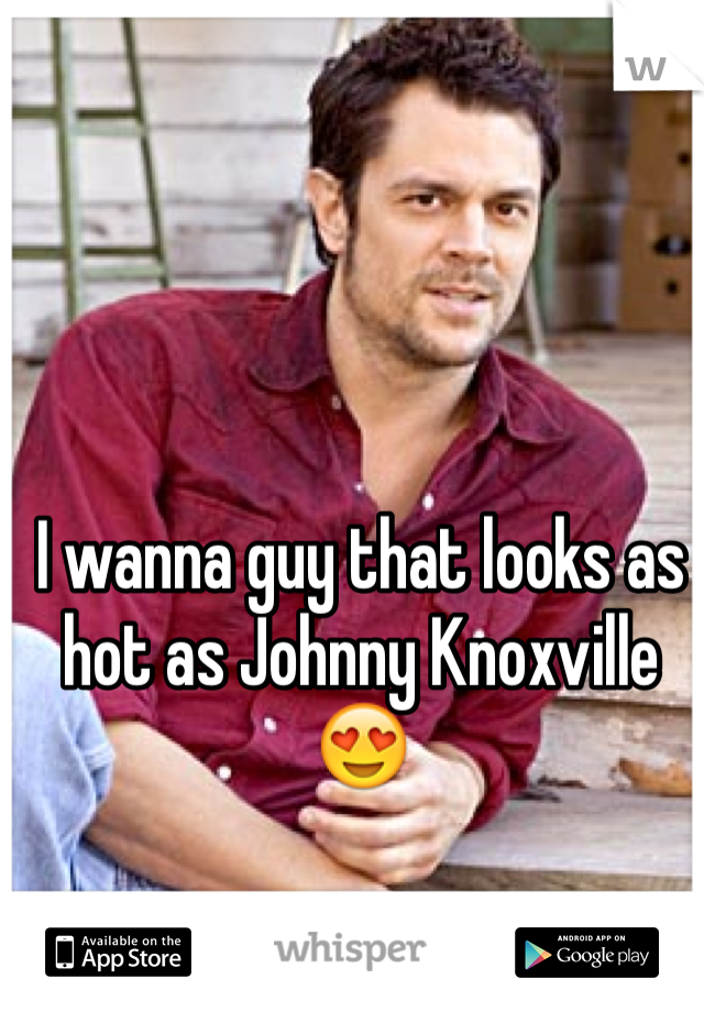 I wanna guy that looks as hot as Johnny Knoxville 😍