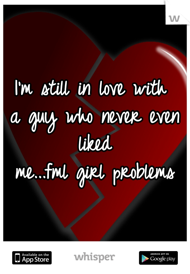 I'm still in love with 
a guy who never even liked 
me...fml girl problems