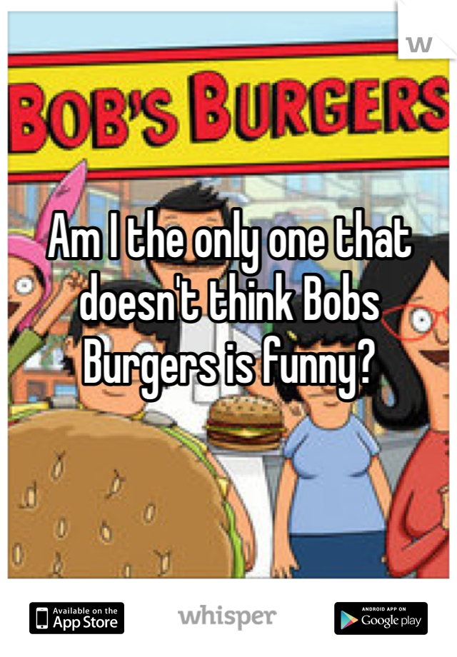 Am I the only one that doesn't think Bobs Burgers is funny?