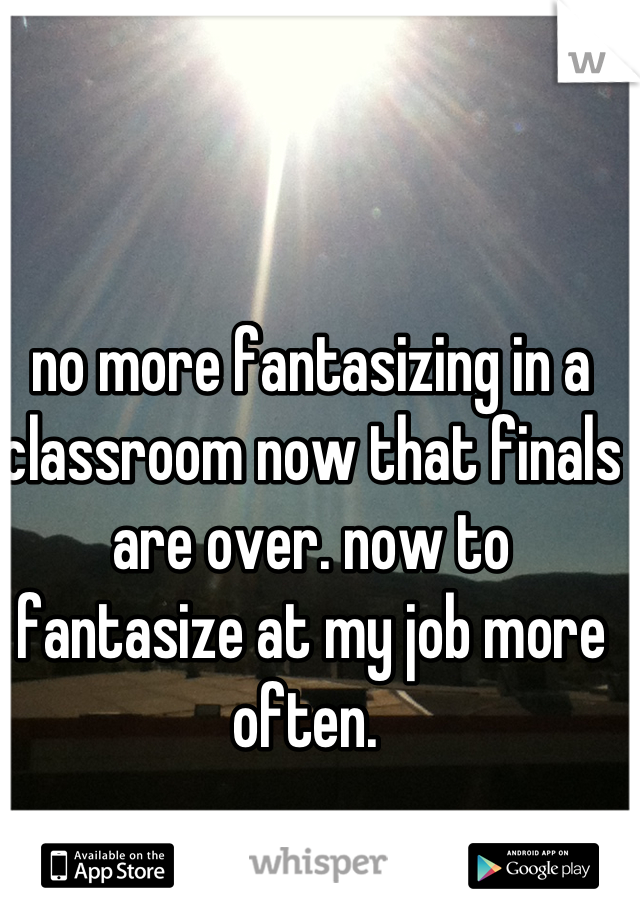 no more fantasizing in a classroom now that finals are over. now to fantasize at my job more often. 
